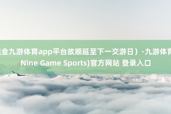 现金九游体育app平台故顺延至下一交游日）-九游体育(Nine Game Sports)官方网站 登录入口