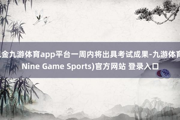 现金九游体育app平台一周内将出具考试成果-九游体育(Nine Game Sports)官方网站 登录入口