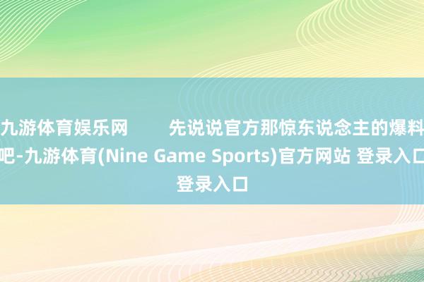 九游体育娱乐网 先说说官方那惊东说念主的爆料吧-九游体育(Nine Game Sports)官方网站 登录入口