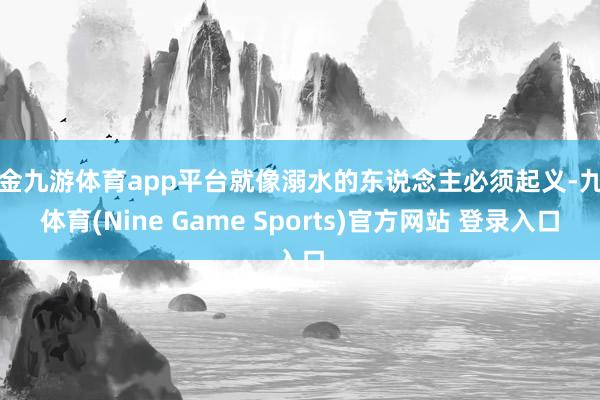 现金九游体育app平台就像溺水的东说念主必须起义-九游体育(Nine Game Sports)官方网站 登录入口