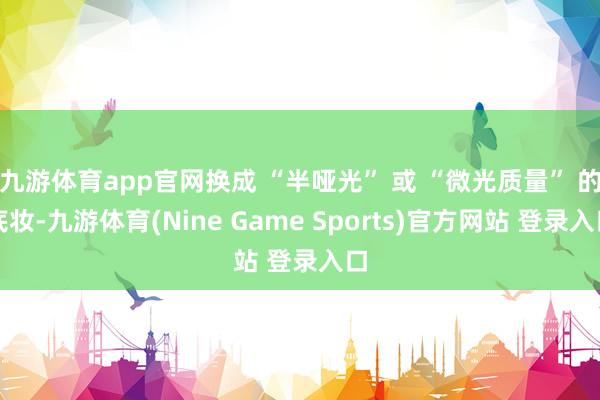 九游体育app官网换成 “半哑光” 或 “微光质量” 的底妆-九游体育(Nine Game Sports)官方网站 登录入口