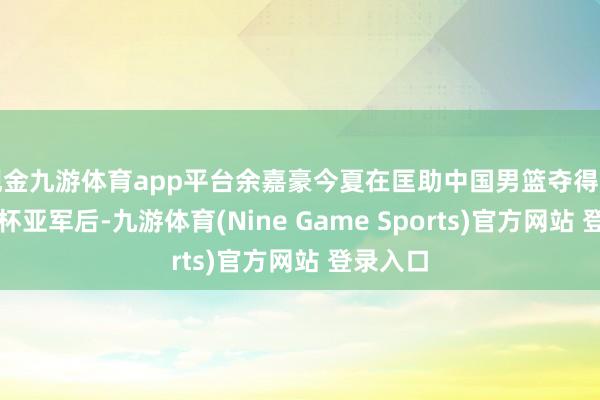 现金九游体育app平台余嘉豪今夏在匡助中国男篮夺得男篮亚洲杯亚军后-九游体育(Nine Game Sports)官方网站 登录入口