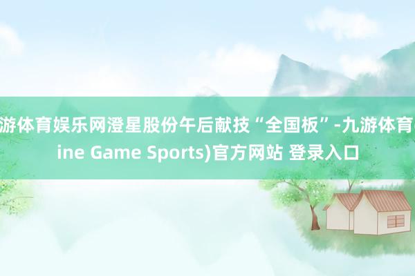 九游体育娱乐网澄星股份午后献技“全国板”-九游体育(Nine Game Sports)官方网站 登录入口