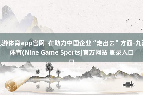 九游体育app官网  在助力中国企业“走出去”方面-九游体育(Nine Game Sports)官方网站 登录入口