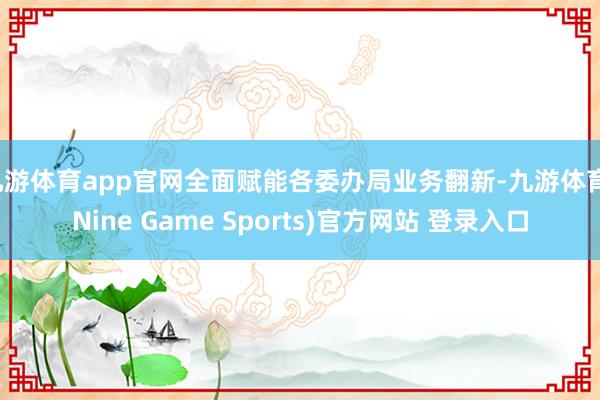 九游体育app官网全面赋能各委办局业务翻新-九游体育(Nine Game Sports)官方网站 登录入口