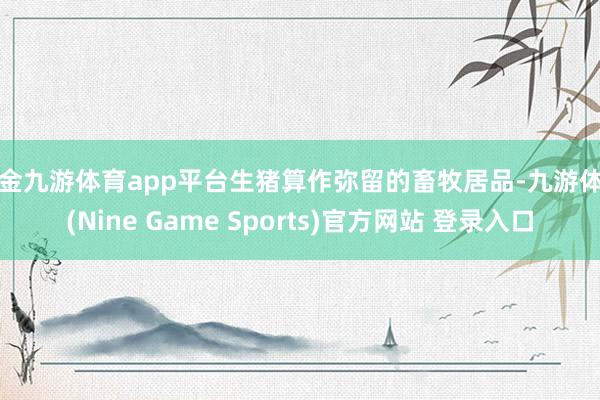 现金九游体育app平台生猪算作弥留的畜牧居品-九游体育(Nine Game Sports)官方网站 登录入口