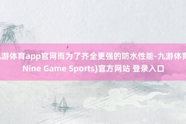 九游体育app官网而为了齐全更强的防水性能-九游体育(Nine Game Sports)官方网站 登录入口
