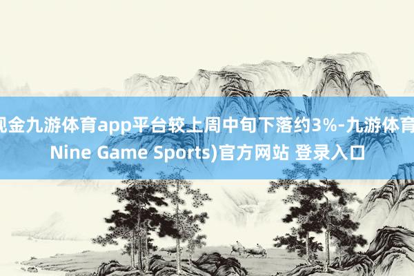 现金九游体育app平台较上周中旬下落约3%-九游体育(Nine Game Sports)官方网站 登录入口