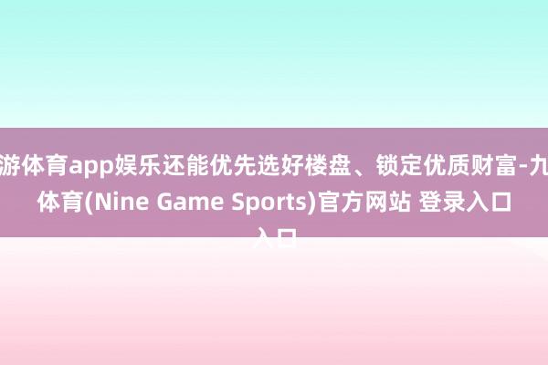 九游体育app娱乐还能优先选好楼盘、锁定优质财富-九游体育(Nine Game Sports)官方网站 登录入口