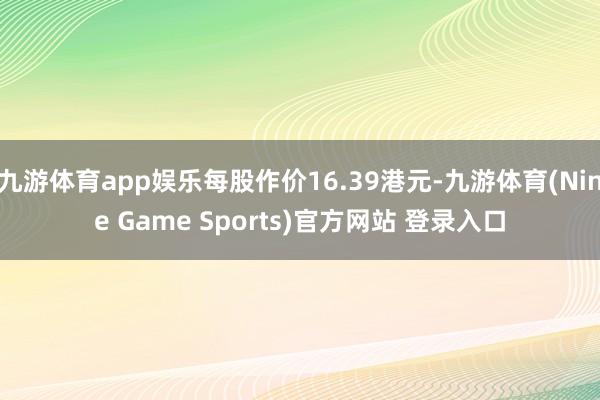 九游体育app娱乐每股作价16.39港元-九游体育(Nine Game Sports)官方网站 登录入口