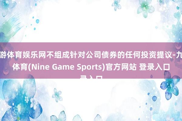 九游体育娱乐网不组成针对公司债券的任何投资提议-九游体育(Nine Game Sports)官方网站 登录入口