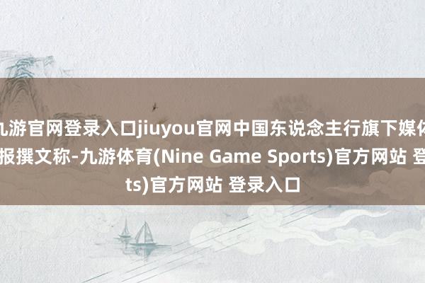 九游官网登录入口jiuyou官网中国东说念主行旗下媒体金融时报撰文称-九游体育(Nine Game Sports)官方网站 登录入口