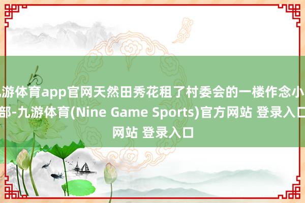 九游体育app官网天然田秀花租了村委会的一楼作念小卖部-九游体育(Nine Game Sports)官方网站 登录入口