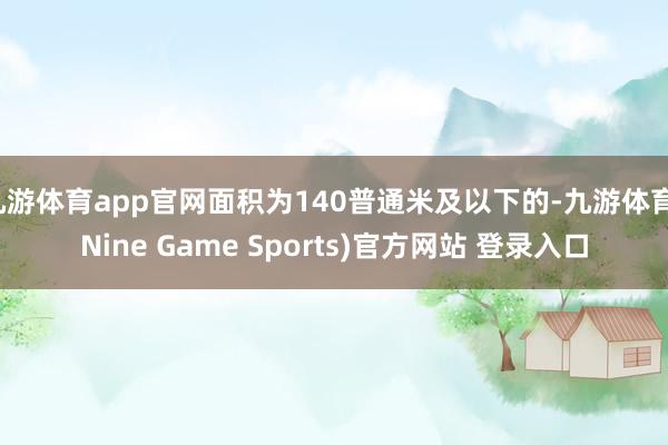 九游体育app官网面积为140普通米及以下的-九游体育(Nine Game Sports)官方网站 登录入口