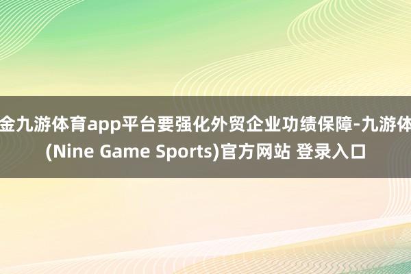 现金九游体育app平台要强化外贸企业功绩保障-九游体育(Nine Game Sports)官方网站 登录入口