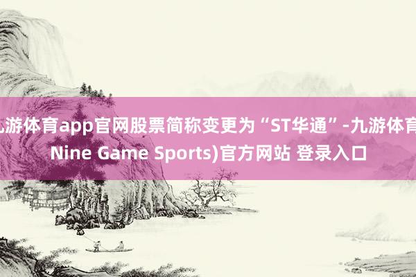 九游体育app官网股票简称变更为“ST华通”-九游体育(Nine Game Sports)官方网站 登录入口