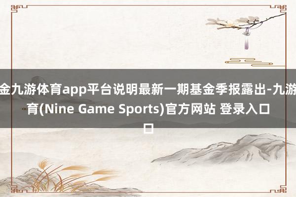 现金九游体育app平台说明最新一期基金季报露出-九游体育(Nine Game Sports)官方网站 登录入口