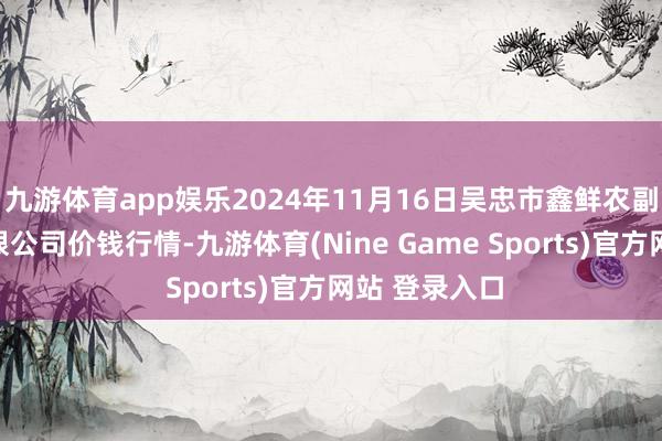 九游体育app娱乐2024年11月16日吴忠市鑫鲜农副居品阛阓有限公司价钱行情-九游体育(Nine Game Sports)官方网站 登录入口