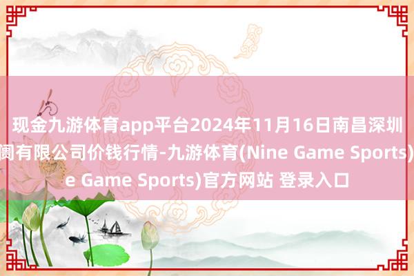 现金九游体育app平台2024年11月16日南昌深圳农家具中心批发阛阓有限公司价钱行情-九游体育(Nine Game Sports)官方网站 登录入口