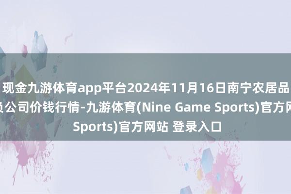 现金九游体育app平台2024年11月16日南宁农居品中心有限背负公司价钱行情-九游体育(Nine Game Sports)官方网站 登录入口