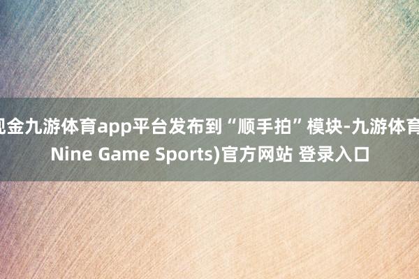 现金九游体育app平台发布到“顺手拍”模块-九游体育(Nine Game Sports)官方网站 登录入口