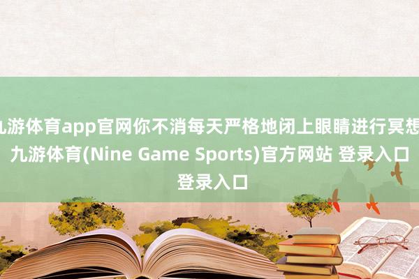 九游体育app官网你不消每天严格地闭上眼睛进行冥想-九游体育(Nine Game Sports)官方网站 登录入口