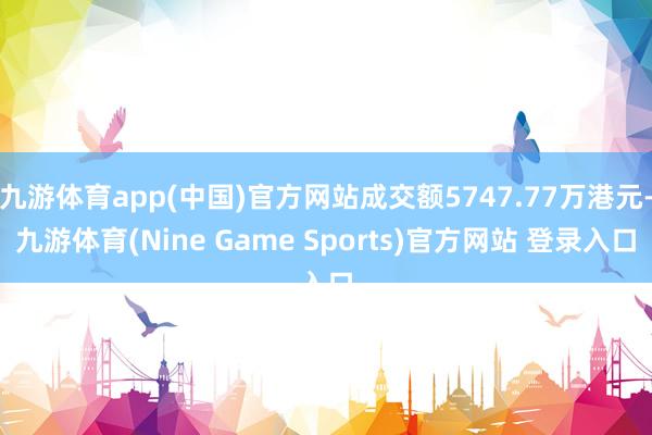 九游体育app(中国)官方网站成交额5747.77万港元-九游体育(Nine Game Sports)官方网站 登录入口