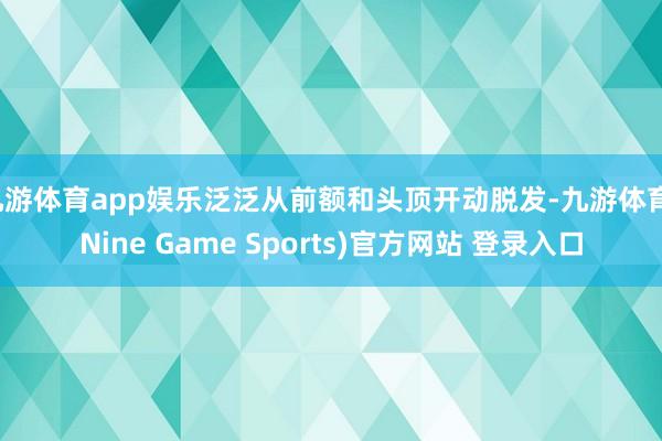 九游体育app娱乐泛泛从前额和头顶开动脱发-九游体育(Nine Game Sports)官方网站 登录入口