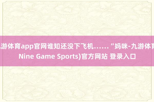 九游体育app官网谁知还没下飞机……“妈咪-九游体育(Nine Game Sports)官方网站 登录入口