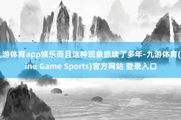 九游体育app娱乐而且这种现象抓续了多年-九游体育(Nine Game Sports)官方网站 登录入口