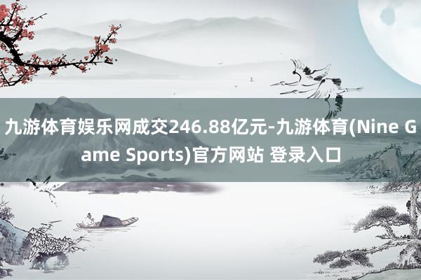 九游体育娱乐网成交246.88亿元-九游体育(Nine Game Sports)官方网站 登录入口