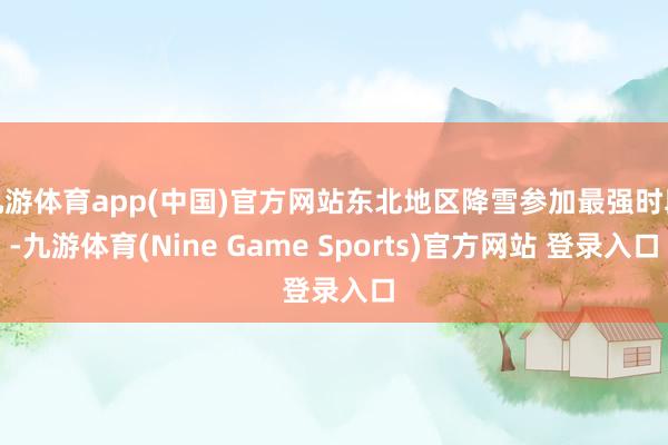 九游体育app(中国)官方网站东北地区降雪参加最强时段-九游体育(Nine Game Sports)官方网站 登录入口
