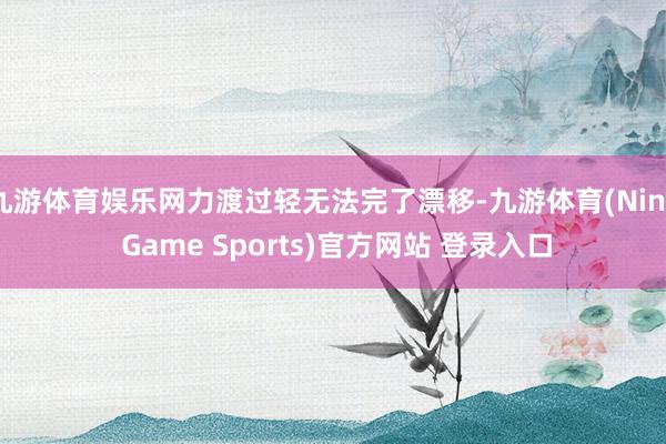九游体育娱乐网力渡过轻无法完了漂移-九游体育(Nine Game Sports)官方网站 登录入口