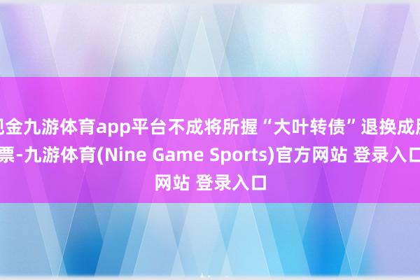 现金九游体育app平台不成将所握“大叶转债”退换成股票-九游体育(Nine Game Sports)官方网站 登录入口