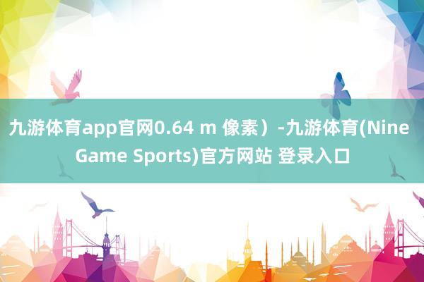 九游体育app官网0.64 m 像素）-九游体育(Nine Game Sports)官方网站 登录入口