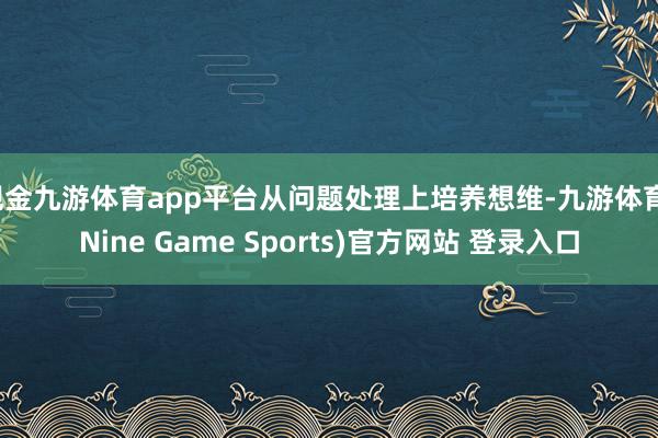 现金九游体育app平台从问题处理上培养想维-九游体育(Nine Game Sports)官方网站 登录入口