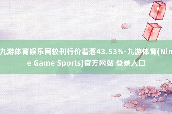 九游体育娱乐网较刊行价着落43.53%-九游体育(Nine Game Sports)官方网站 登录入口