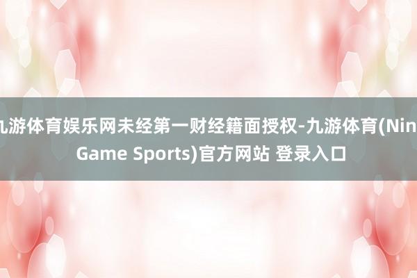 九游体育娱乐网未经第一财经籍面授权-九游体育(Nine Game Sports)官方网站 登录入口