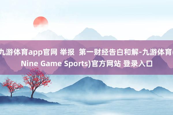 九游体育app官网 举报 第一财经告白和解-九游体育(Nine Game Sports)官方网站 登录入口
