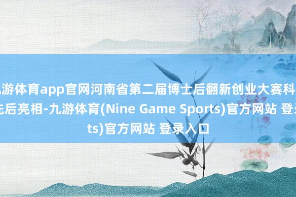 九游体育app官网河南省第二届博士后翻新创业大赛科研效起先后亮相-九游体育(Nine Game Sports)官方网站 登录入口