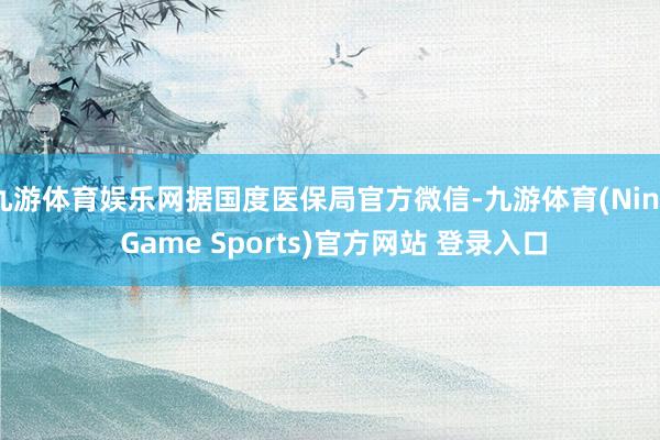 九游体育娱乐网据国度医保局官方微信-九游体育(Nine Game Sports)官方网站 登录入口