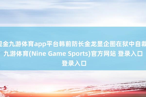 现金九游体育app平台韩前防长金龙显企图在狱中自裁-九游体育(Nine Game Sports)官方网站 登录入口
