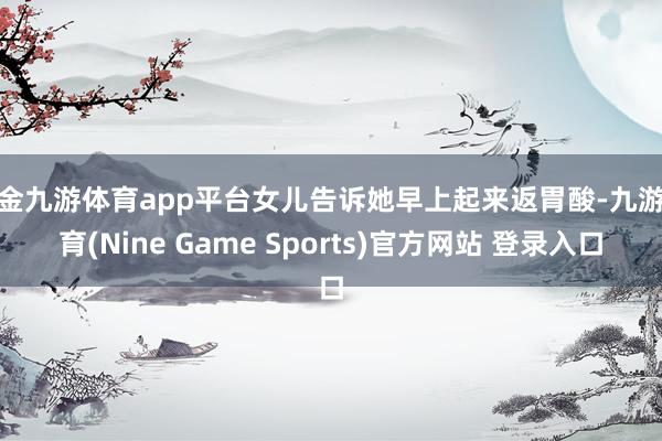 现金九游体育app平台女儿告诉她早上起来返胃酸-九游体育(Nine Game Sports)官方网站 登录入口