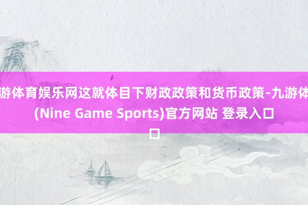 九游体育娱乐网这就体目下财政政策和货币政策-九游体育(Nine Game Sports)官方网站 登录入口