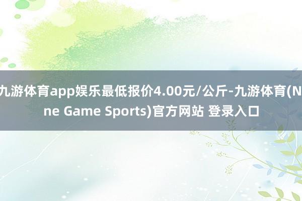 九游体育app娱乐最低报价4.00元/公斤-九游体育(Nine Game Sports)官方网站 登录入口