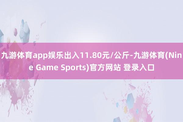 九游体育app娱乐出入11.80元/公斤-九游体育(Nine Game Sports)官方网站 登录入口