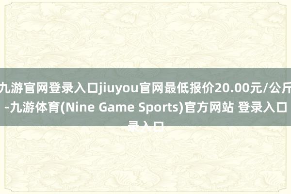 九游官网登录入口jiuyou官网最低报价20.00元/公斤-九游体育(Nine Game Sports)官方网站 登录入口