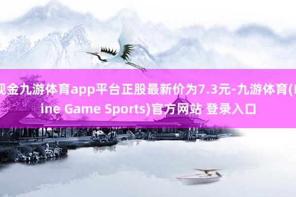 现金九游体育app平台正股最新价为7.3元-九游体育(Nine Game Sports)官方网站 登录入口