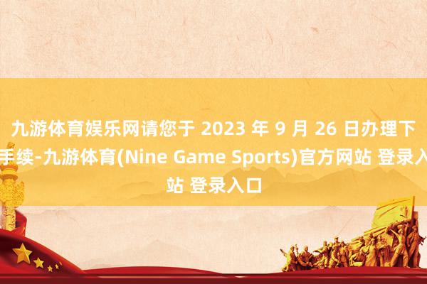 九游体育娱乐网请您于 2023 年 9 月 26 日办理下野手续-九游体育(Nine Game Sports)官方网站 登录入口