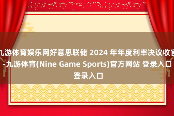九游体育娱乐网好意思联储 2024 年年度利率决议收官-九游体育(Nine Game Sports)官方网站 登录入口